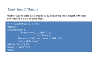Dput-ting R Objects 
Another way to pass data around is by deparsing the R object with dput 
and reading it back in using dget. 
>y <- data.frame(a=1, b=“a”) 
>dput(y) 
structure(list(a=1, 
b=structure(1L, .Label = ‘a’, 
class=‘factor’)), 
.Names=c(‘a’,’b’), row.names = c(NA, -1L), 
class = ‘data.frame’) 
>dput(y, file = “y.R”) 
>new.y <- dget(“y.R”) 
>new.y 
 