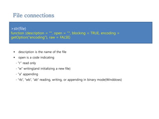 File connections 
>str(file) 
function (description = "", open = "", blocking = TRUE, encoding = 
getOption("encoding"), raw = FALSE) 
 description is the name of the file 
 open is a code indicating 
- “r” read only 
- “w” writing(and initializing a new file) 
- “a” appending 
- “rb”, “wb”, “ab” reading, writing, or appending in binary mode(Winddows) 
 