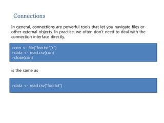 Connections 
In general, connections are powerful tools that let you navigate files or 
other external objects. In practice, we often don’t need to deal with the 
connection interface directly. 
>con <- file(“foo.txt”,”r”) 
>data <- read.csv(con) 
>close(con) 
is the same as 
>data <- read.csv(“foo.txt”) 
 