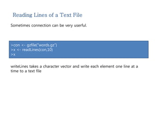 Reading Lines of a Text File 
Sometimes connection can be very userful. 
>con <- gzfile(“words.gz”) 
>x <- readLines(con,10) 
>x 
writeLines takes a character vector and write each element one line at a 
time to a text file 
 