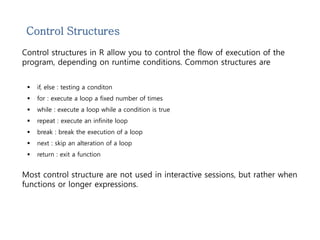 Control Structures 
Control structures in R allow you to control the flow of execution of the 
program, depending on runtime conditions. Common structures are 
 if, else : testing a conditon 
 for : execute a loop a fixed number of times 
 while : execute a loop while a condition is true 
 repeat : execute an infinite loop 
 break : break the execution of a loop 
 next : skip an alteration of a loop 
 return : exit a function 
Most control structure are not used in interactive sessions, but rather when 
functions or longer expressions. 
 
