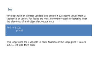 for 
for loops take an iterator variable and assign it successive values from a 
sequence or vector. For loops are most commonly used for iterating over 
the elements of and object(list, vector, etc.) 
for(i in 1:10){ 
print(i) 
} 
This loop takes the i variable in each iteration of the loop gives it values 
1,2,3,..., 10, and then exits. 
 