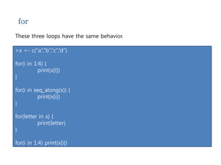for 
These three loops have the same behavior. 
>x <- c(“a”,”b”,”c”,”d”) 
for(i in 1:4) { 
print(x[i]) 
} 
for(i in seq_along(x)) { 
print(x[i]) 
} 
for(letter in x) { 
print(letter) 
} 
for(i in 1:4) print(x[i]) 
 