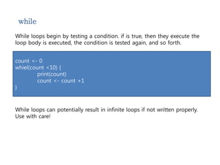 while 
While loops begin by testing a condition. if is true, then they execute the 
loop body is executed, the condition is tested again, and so forth. 
count <- 0 
whiel(count <10) { 
print(count) 
count <- count +1 
} 
While loops can potentially result in infinite loops if not written properly. 
Use with care! 
 