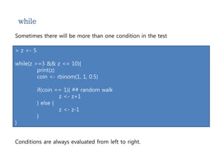 while 
Sometimes there will be more than one condition in the test 
> z <- 5 
while(z >=3 && z <= 10){ 
print(z) 
coin <- rbinom(1, 1, 0.5) 
if(coin == 1){ ## random walk 
z <- z+1 
} else { 
z <- z-1 
} 
} 
Conditions are always evaluated from left to right. 
 