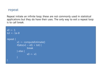 repeat 
Repeat initiate an infinite loop; these are not commonly used in statistical 
applications but they do have their uses. The only way to exit a repeat loop 
is to call break. 
x0 <- 1 
tol <- 1e-8 
repeat { 
x1 <- computeEstimate() 
if(abs(x1 – x0) < tol) { 
break 
} else { 
x0 <- x1 
} 
} 
 