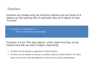 Funtions 
Functions are created using the function() directive and are stored as R 
objects just like anything else. In particular, they are R objects of class 
“Function” 
f <- function(<arguments>) { 
## do something interesting 
} 
Functions in R are “first class objects”, which means that they can be 
treated much like any other R object. Importantly. 
 Functions can be passed as arguments to other functions. 
 Functions can be nested, so that you can define inside of another function. The return 
value of a function is the last expression in the function body to be evaluated. 
 