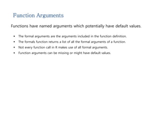 Function Arguments 
Functions have named arguments which potentially have default values. 
 The formal arguments are the arguments included in the function definition. 
 The formals function returns a list of all the formal arguments of a function. 
 Not every function call in R makes use of all formal arguments. 
 Function arguments can be missing or might have default values. 
 