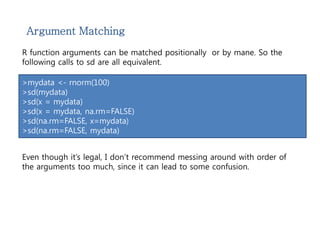 Argument Matching 
R function arguments can be matched positionally or by mane. So the 
following calls to sd are all equivalent. 
>mydata <- rnorm(100) 
>sd(mydata) 
>sd(x = mydata) 
>sd(x = mydata, na.rm=FALSE) 
>sd(na.rm=FALSE, x=mydata) 
>sd(na.rm=FALSE, mydata) 
Even though it’s legal, I don’t recommend messing around with order of 
the arguments too much, since it can lead to some confusion. 
 