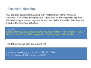 Argument Matching 
You can mix positional matching with matching by name. When an 
argument is matched by name, it is “taken out” of the argument list and 
the remaining unnamed arguments are matched in the order that they are 
listed in the function definition. 
>args(lm) 
function (formula, data, subset, weights, na.action, method = "qr", model = TRUE, x = 
FALSE, y = FALSE, qr = TRUE, singular.ok = TRUE, contrasts = NULL, offset, ...) 
The following two calls are equivalent 
lm(data = mydata, y-x, model = =FALSE, 1:100) 
lm(y-x, mydata, 1:100, model = FALSE) 
 