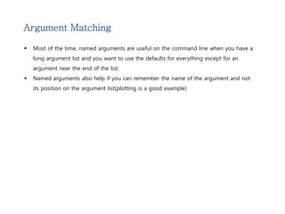 Argument Matching 
 Most of the time, named arguments are useful on the command line when you have a 
long argument list and you want to use the defaults for everything except for an 
argument near the end of the list. 
 Named arguments also help if you can remember the name of the argument and not 
its position on the argument list(plotting is a good example) 
 