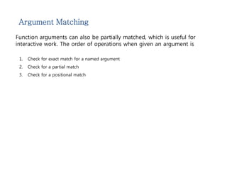 Argument Matching 
Function arguments can also be partially matched, which is useful for 
interactive work. The order of operations when given an argument is 
1. Check for exact match for a named argument 
2. Check for a partial match 
3. Check for a positional match 
 