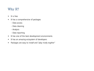 Why R? 
 It is free 
 It has a comprehensive of packages 
- Data access 
- Data cleaning 
- Analysis 
- Data reporting 
 It has one of the best development environments 
 It has an amazing ecosystem of developers 
 Packages are easy to install and “play nicely togther” 
 