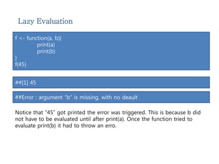 Lazy Evaluation 
f <- function(a, b){ 
print(a) 
print(b) 
} 
f(45) 
##[1] 45 
##Error : argument “b” is missing, with no deault 
Notice that “45” got printed the error was triggered. This is because b did 
not have to be evaluated until after print(a). Once the function tried to 
evaluate print(b) it had to throw an erro. 
 