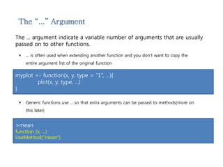 The “...” Argument 
The ... argument indicate a variable number of arguments that are usually 
passed on to other functions. 
 ... is often used when extending another function and you don’t want to copy the 
entire argument list of the original function 
myplot <- function(x, y, type = “1”, ...){ 
plot(x, y, type, ...) 
} 
 Generic functions use ... so that extra arguments can be passed to methods(more on 
this later) 
>mean 
function (x, ...) 
UseMethod("mean") 
 