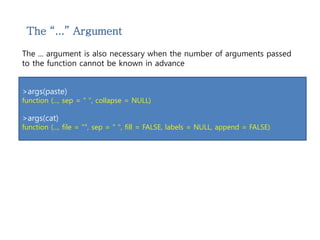 The “...” Argument 
The ... argument is also necessary when the number of arguments passed 
to the function cannot be known in advance 
>args(paste) 
function (..., sep = " ", collapse = NULL) 
>args(cat) 
function (..., file = "", sep = " ", fill = FALSE, labels = NULL, append = FALSE) 
 