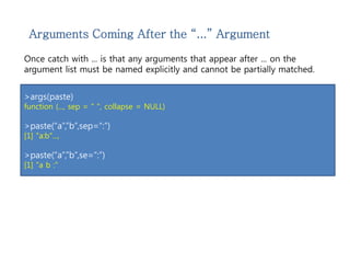 Arguments Coming After the “...” Argument 
Once catch with ... is that any arguments that appear after ... on the 
argument list must be named explicitly and cannot be partially matched. 
>args(paste) 
function (..., sep = " ", collapse = NULL) 
>paste(“a”,”b”,sep=“:”) 
[1] "a:b"..., 
>paste(“a”,”b”,se=“:”) 
[1] "a b :" 
 