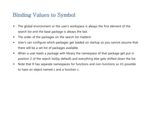 Binding Values to Symbol 
 The global environment or the user’s workspace is always the first element of the 
search list and the base package is always the last. 
 The order of the packages on the search list matters! 
 User’s can configure which packages get loaded on startup so you cannot assume that 
there will be a set list of packages available. 
 When a user loads a package with library the namespace of that package get put in 
position 2 of the search list(by default) and everything else gets shifted down the list. 
 Note that R has separate namespaces for functions and non-functions so it’s possible 
to have an object named c and a function c. 
 