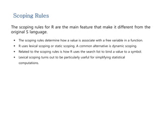 Scoping Rules 
The scoping rules for R are the main feature that make it different from the 
original S language. 
 The scoping rules determine how a value is associate with a free variable in a function. 
 R uses lexical scoping or static scoping. A common alternative is dynamic scoping. 
 Related to the scoping rules is how R uses the search list to bind a value to a symbol. 
 Lexical scoping turns out to be particularly useful for simplifying statistical 
computations. 
 