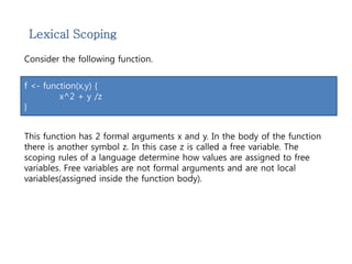 Lexical Scoping 
Consider the following function. 
f <- function(x,y) { 
x^2 + y /z 
} 
This function has 2 formal arguments x and y. In the body of the function 
there is another symbol z. In this case z is called a free variable. The 
scoping rules of a language determine how values are assigned to free 
variables. Free variables are not formal arguments and are not local 
variables(assigned inside the function body). 
 