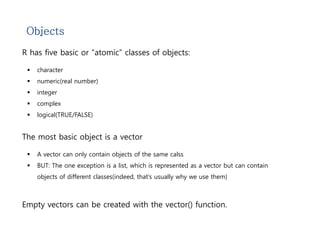 Objects 
R has five basic or “atomic” classes of objects: 
 character 
 numeric(real number) 
 integer 
 complex 
 logical(TRUE/FALSE) 
The most basic object is a vector 
 A vector can only contain objects of the same calss 
 BUT: The one exception is a list, which is represented as a vector but can contain 
objects of different classes(indeed, that’s usually why we use them) 
Empty vectors can be created with the vector() function. 
 