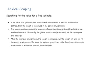 Lexical Scoping 
Searching for the value for a free variable: 
 If the value of a symbol is not found in the environment in which a function was 
defined, then the search is continued in the parent environment. 
 The search continues down the sequence of parent environments until we hit the top-level 
environment; this usually the global environment(workspace) or the namespace 
of a package. 
 After the top-level environment, the search continues down the search list until we hit 
the empty environment. If a value for a given symbol cannot be found once the empty 
environment is arrived at, then an error is thrown. 
 
