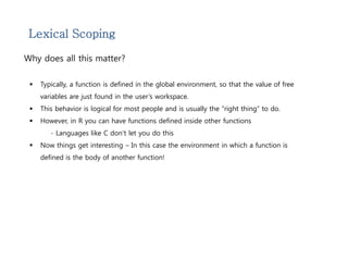 Lexical Scoping 
Why does all this matter? 
 Typically, a function is defined in the global environment, so that the value of free 
variables are just found in the user’s workspace. 
 This behavior is logical for most people and is usually the “right thing” to do. 
 However, in R you can have functions defined inside other functions 
- Languages like C don’t let you do this 
 Now things get interesting – In this case the environment in which a function is 
defined is the body of another function! 
 