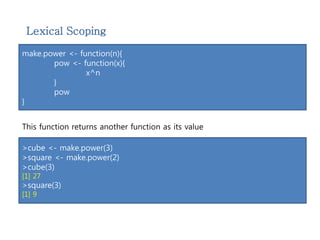 Lexical Scoping 
make.power <- function(n){ 
pow <- function(x){ 
x^n 
} 
pow 
} 
This function returns another function as its value 
>cube <- make.power(3) 
>square <- make.power(2) 
>cube(3) 
[1] 27 
>square(3) 
[1] 9 
 