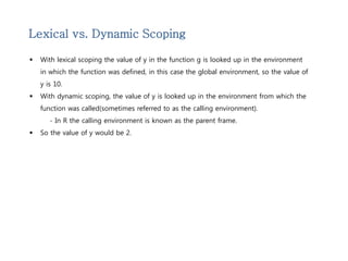 Lexical vs. Dynamic Scoping 
 With lexical scoping the value of y in the function g is looked up in the environment 
in which the function was defined, in this case the global environment, so the value of 
y is 10. 
 With dynamic scoping, the value of y is looked up in the environment from which the 
function was called(sometimes referred to as the calling environment). 
- In R the calling environment is known as the parent frame. 
 So the value of y would be 2. 
 
