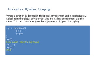 Lexical vs. Dynamic Scoping 
When a function is defined in the global environment and is subsequently 
called from the global environment and the calling environment are the 
same. This can sometimes give the appearance of dynamic scoping. 
>g <- function(x){ 
a<-3 
x+a+y 
} 
>g(2) 
Error in g(2) : object 'y' not found 
>y <- 3 
>g(2) 
[1] 8 
 