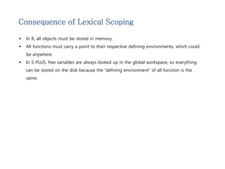 Consequence of Lexical Scoping 
 In R, all objects must be stored in memory. 
 All functions must carry a point to their respective defining environments, which could 
be anywhere. 
 In S-PLUS, free variables are always looked up in the global workspace, so everything 
can be stored on the disk because the “defining environment” of all function is the 
same. 
 