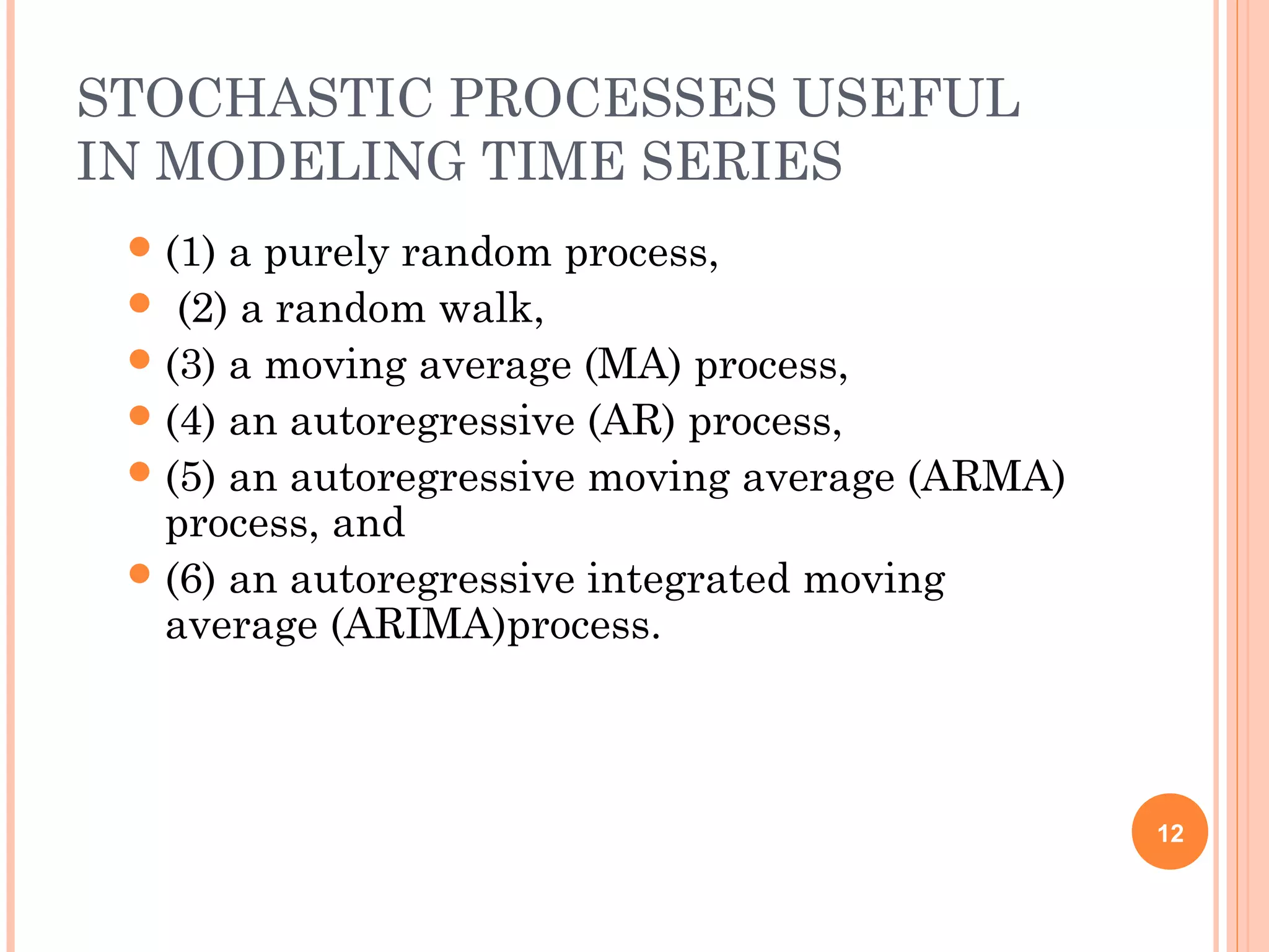 STOCHASTIC PROCESSES USEFUL 
IN MODELING TIME SERIES 
(1) a purely random process, 
 (2) a random walk, 
(3) a moving average (MA) process, 
(4) an autoregressive (AR) process, 
(5) an autoregressive moving average (ARMA) 
process, and 
(6) an autoregressive integrated moving 
average (ARIMA)process. 
12 
 