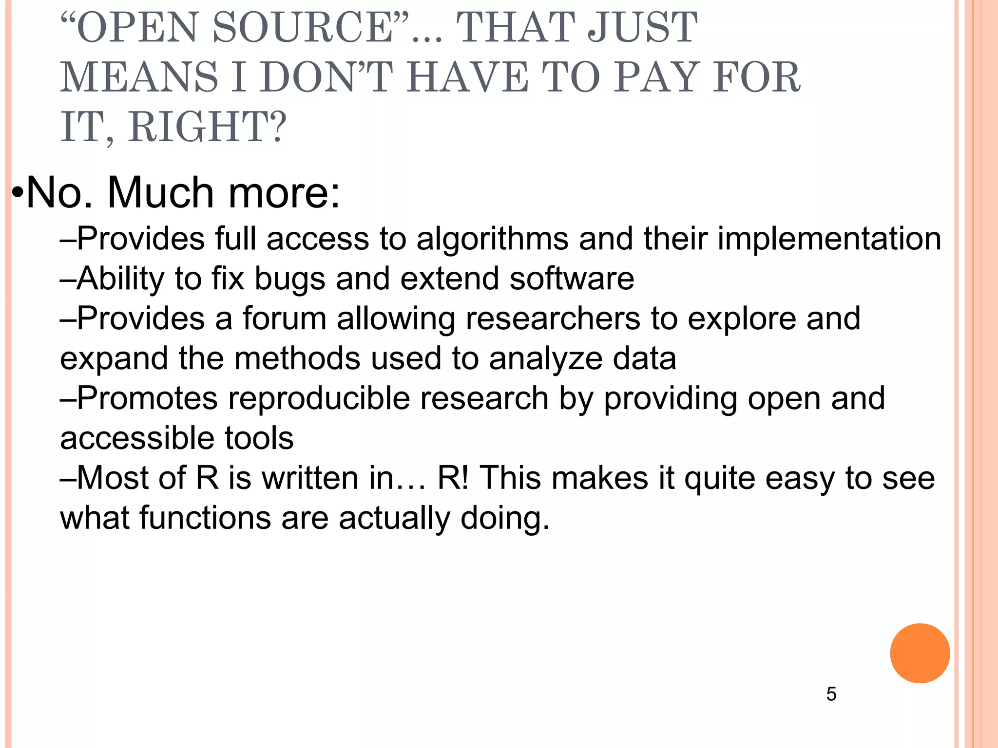 “OPEN SOURCE”... THAT JUST 
MEANS I DON’T HAVE TO PAY FOR 
IT, RIGHT? 
5 
•No. Much more: 
–Provides full access to algorithms and their implementation 
–Ability to fix bugs and extend software 
–Provides a forum allowing researchers to explore and 
expand the methods used to analyze data 
–Promotes reproducible research by providing open and 
accessible tools 
–Most of R is written in… R! This makes it quite easy to see 
what functions are actually doing. 
 