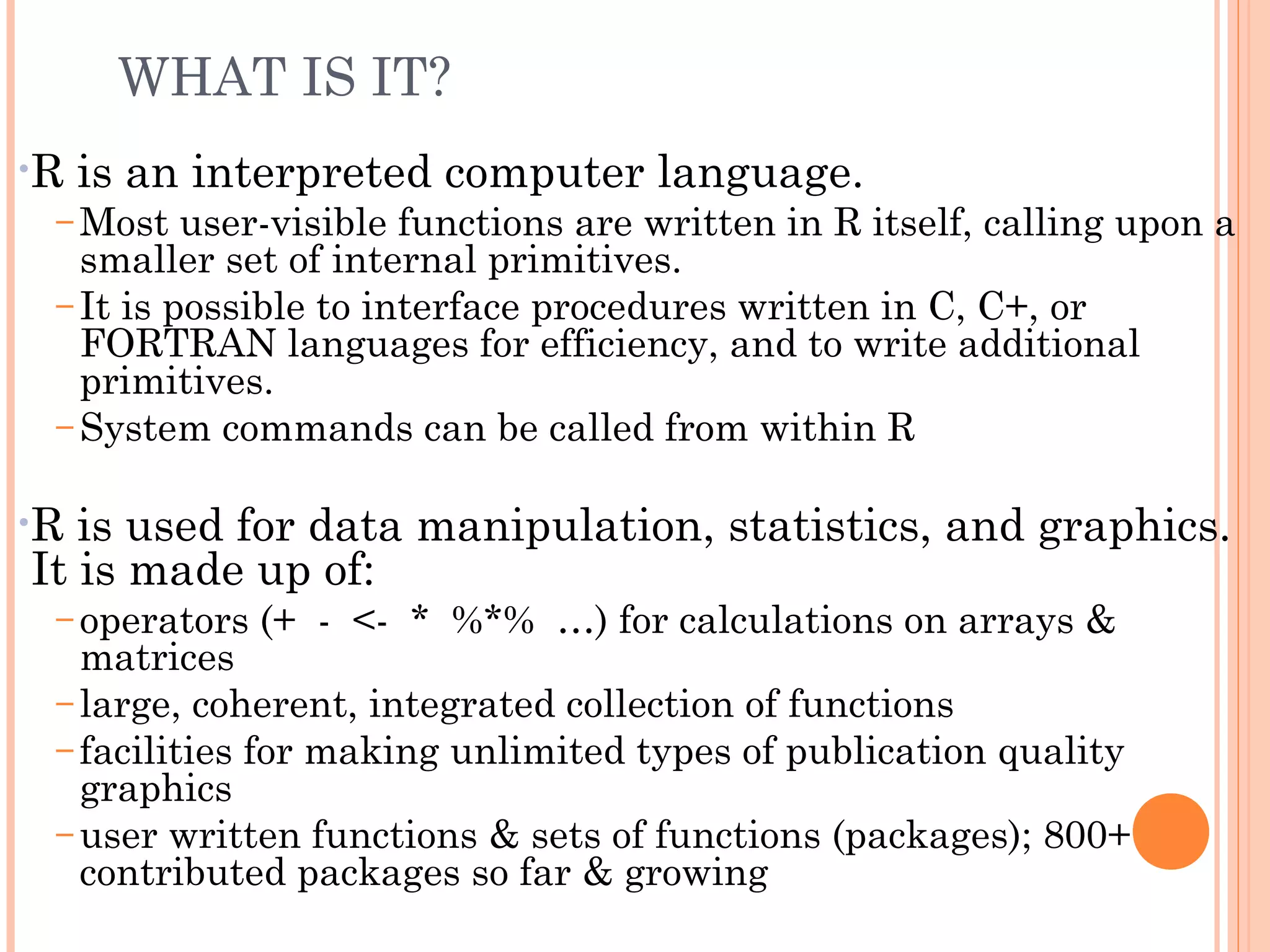 WHAT IS IT? 
•R is an interpreted computer language. 
–Most user-visible functions are written in R itself, calling upon a 
smaller set of internal primitives. 
– It is possible to interface procedures written in C, C+, or 
FORTRAN languages for efficiency, and to write additional 
primitives. 
–System commands can be called from within R 
•R is used for data manipulation, statistics, and graphics. 
It is made up of: 
– operators (+ - <- * %*% …) for calculations on arrays & 
matrices 
– large, coherent, integrated collection of functions 
– facilities for making unlimited types of publication quality 
graphics 
– user written functions & sets of functions (packages); 800+ 
contributed packages so far & growing 
 