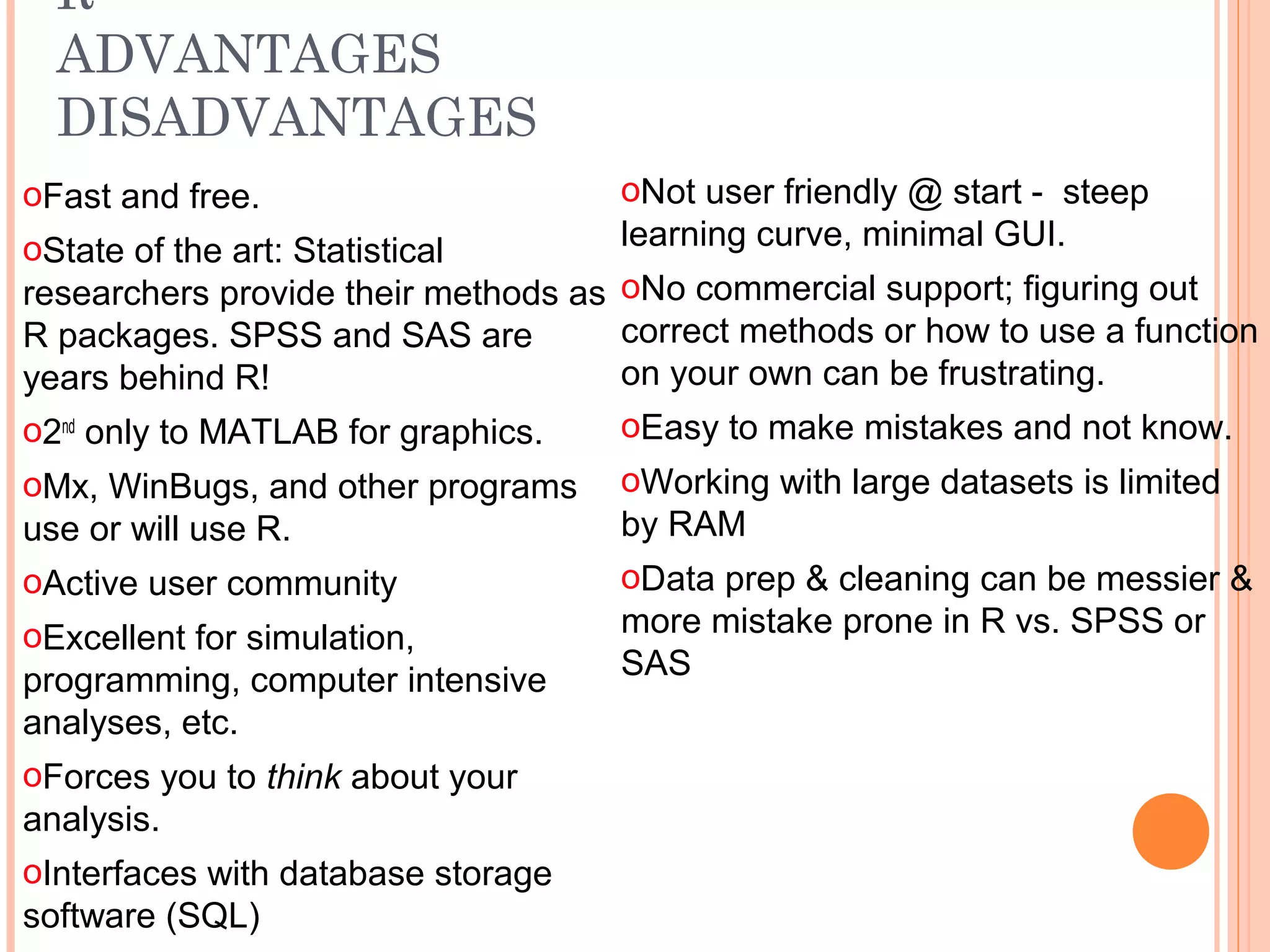 R 
ADVANTAGES 
DISADVANTAGES 
oNot user friendly @ start - steep 
learning curve, minimal GUI. 
oNo commercial support; figuring out 
correct methods or how to use a function 
on your own can be frustrating. 
oEasy to make mistakes and not know. 
oWorking with large datasets is limited 
by RAM 
oData prep & cleaning can be messier & 
more mistake prone in R vs. SPSS or 
SAS 
oFast and free. 
oState of the art: Statistical 
researchers provide their methods as 
R packages. SPSS and SAS are 
years behind R! 
o2nd only to MATLAB for graphics. 
oMx, WinBugs, and other programs 
use or will use R. 
oActive user community 
oExcellent for simulation, 
programming, computer intensive 
analyses, etc. 
oForces you to think about your 
analysis. 
oInterfaces with database storage 
software (SQL) 
 