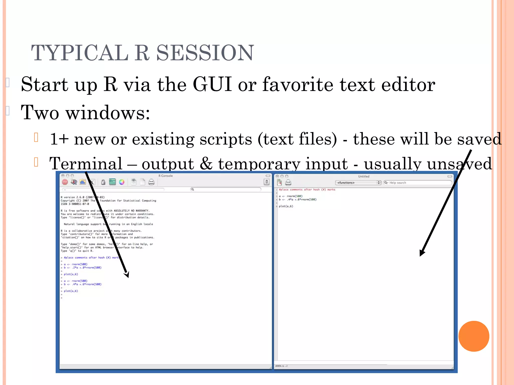 TYPICAL R SESSION 
 Start up R via the GUI or favorite text editor 
 Two windows: 
 1+ new or existing scripts (text files) - these will be saved 
 Terminal – output & temporary input - usually unsaved 
 