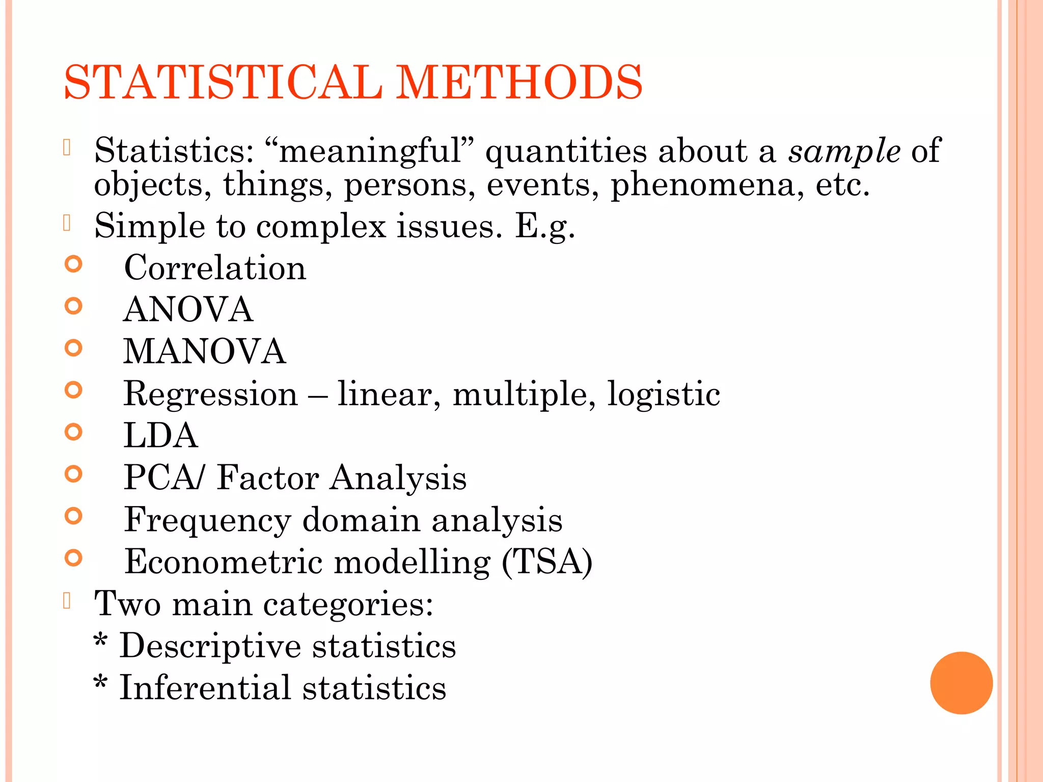 STATISTICAL METHODS 
 Statistics: “meaningful” quantities about a sample of 
objects, things, persons, events, phenomena, etc. 
 Simple to complex issues. E.g. 
 Correlation 
 ANOVA 
 MANOVA 
 Regression – linear, multiple, logistic 
 LDA 
 PCA/ Factor Analysis 
 Frequency domain analysis 
 Econometric modelling (TSA) 
 Two main categories: 
* Descriptive statistics 
* Inferential statistics 
 