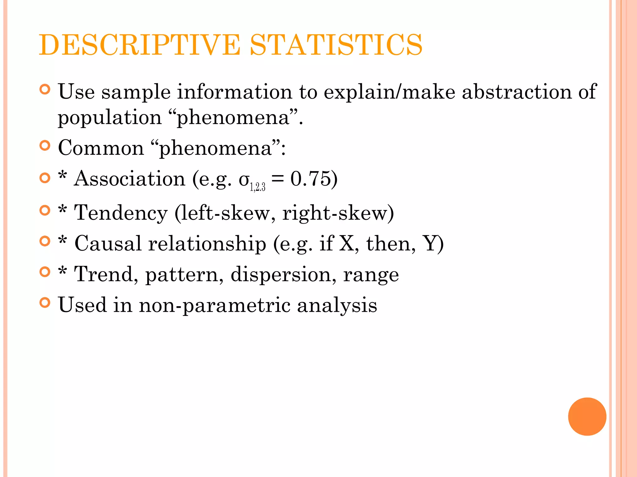DESCRIPTIVE STATISTICS 
 Use sample information to explain/make abstraction of 
population “phenomena”. 
 Common “phenomena”: 
 * Association (e.g. σ1,2.3 = 0.75) 
 * Tendency (left-skew, right-skew) 
 * Causal relationship (e.g. if X, then, Y) 
 * Trend, pattern, dispersion, range 
 Used in non-parametric analysis 
 