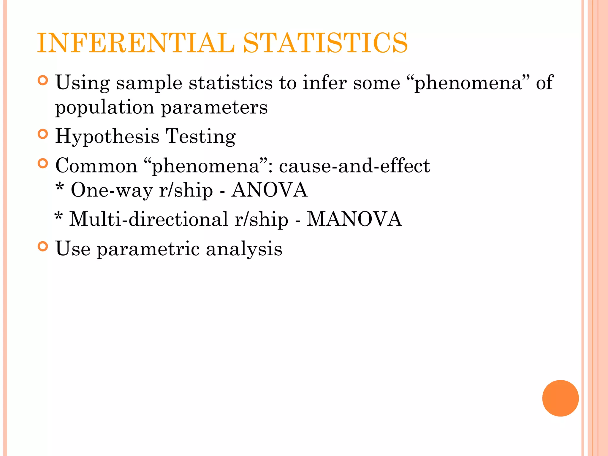 INFERENTIAL STATISTICS 
 Using sample statistics to infer some “phenomena” of 
population parameters 
 Hypothesis Testing 
 Common “phenomena”: cause-and-effect 
* One-way r/ship - ANOVA 
* Multi-directional r/ship - MANOVA 
 Use parametric analysis 
 