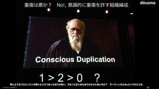© 2016 NTT DOCOMO, INC. All Rights Reserved. 10
1 > 2 > 0 ?
重複は悪か？ No!, 意識的に重複を許す組織編成
同じようなプロジェクトが無いより２つあったほうが良い．では１にまとめたほうがさらに良いのか？ ダーウィンならNoというだろうな．
 
