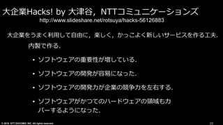 © 2016 NTT DOCOMO, INC. All rights reserved.
⼤企業Hacks! by ⼤津⾕，NTTコミュニケーションズ
内製で作る．
• ソフトウェアの重要性が増している．
• ソフトウェアの開発が容易になった．
• ソフトウェアの開発⼒が企業の競争⼒を左右する．
• ソフトウェアがかつてのハードウェアの領域もカ
バーするようになった．
25
http://www.slideshare.net/rotsuya/hacks-56126883
⼤企業をうまく利⽤して⾃由に，楽しく，かっこよく新しいサービスを作る⼯夫．
 