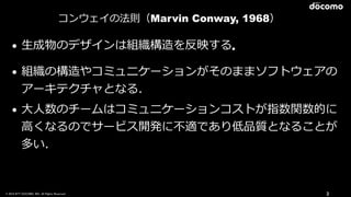 © 2016 NTT DOCOMO, INC. All Rights Reserved. 3
コンウェイの法則（Marvin Conway, 1968）
• ⽣成物のデザインは組織構造を反映する．
• 組織の構造やコミュニケーションがそのままソフトウェアの
アーキテクチャとなる.
• ⼤⼈数のチームはコミュニケーションコストが指数関数的に
⾼くなるのでサービス開発に不適であり低品質となることが
多い.
 