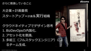 © 2016 NTT DOCOMO, INC. All Rights Reserved. 31
⼤企業＝計画重視
スタートアップ＝計画＆実⾏組織
クラウドネイティブでデザイン思考
1. BizDevOpsの内製化．
2. アセット化を意識．
3. 多能⼯（フルスタックエンジニア）によ
るチーム⽣成．
さらに意識していること
 