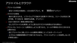 © 2016 NTT DOCOMO, INC. All Rights Reserved.
アジャイルとクラウド
oアジャイルの特徴
➢変化への対応の⾼速化：1⽇10回デプロイ，等 継続的デリバリー
oクラウドの特性
➢後から変えられる，ソフトウェアで完結する変更すぐ作れる，リソースは完全に測
定可能，すぐ試せる 継続的な改善，デリバリー
o（当たり前だが）両者は相性が良い
➢むしろアジャイルを実現しようと思えばクラウドを利⽤せざるを得ない
oアジャイル（≒リーン）な開発をしようと思うなら，ツールや環境もそれに合わせる
必要がある
➢逆にアジャイルに適したツールは通常の開発にとってはオーバーヘッド
➢エクセルで課題管理票のやり取りをするなら，アジャイルやリーンを採⽤しない⽅
が相性は良い
34
 