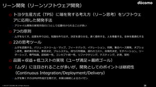 © 2016 NTT DOCOMO, INC. All Rights Reserved. 36
リーン開発（リーンソフトウェア開発）
o トヨタ⽣産⽅式（TPS）に端を発する考え⽅（リーン思考）をソフトウェ
アに応⽤した開発⼿法
➢ アジャイル開発の実現⼿段の1つとして位置付けられることが多い
o 7つの原則
➢ ムダをなくす，品質を作り込む，知識を作り出す，決定を遅らせる，速く提供する，⼈を尊重する，全体を最適化する
o 22の思考ツール
➢ ムダを認識する，バリューストリーム・マップ，フィードバック，イテレーション，同期，集合ベース開発，オプショ
ン思考，最終責任時点，意思決定，プルシステム，待ち⾏列理論，遅れのコスト，⾃発的決定，モチベーション，リー
ダーシップ，専⾨知識，認知統⼀性，コンセプト統⼀性，リファクタリング，テスティング，計測，契約
o 品質＝収益＋低コストの実現（ユーザ満⾜＝最終ゴール）
o 「ムダ」に注⽬されることが多いが，開発としてのポイントは継続性
（Continuous Integration/Deployment/Delivery）
➢ ムダを無くすのはMVP作成が主眼だが，本質は継続によるカイゼン
 