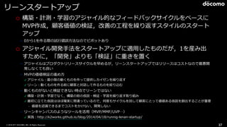 © 2016 NTT DOCOMO, INC. All Rights Reserved.
リーンスタートアップ
o 構築・計測・学習のアジャイル的なフィードバックサイクルをベースに
MVP作成，顧客価値の検証，改善の⼯程を繰り返すスタイルのスタート
アップ
➢ 0から1を作る際の試⾏錯誤⽅法なのでピボットあり
o アジャイル開発⼿法をスタートアップに適⽤したものだが，1を産み出
すために，「開発」よりも「検証」に重きを置く
➢ アジャイルはプロダクトリリースサイクルを早めるが，リーンスタートアップではリリースはコストなので最悪開
発しなくても良い
➢ MVPの価値検証の進め⽅
✓ アジャイル：最⼩限の動くものを作って提供しカイゼンを繰り返す
✓ リーン：動くものを作る前に顧客と対話して作るものを絞り込む
➢ 動くものがないと検証できない時点でリーンではない
✓ 構築・計測・学習でなく，構築の前の仮説・検証・学習を繰り返す取り組み
✓ 最初に⽴てた仮説はほぼ確実に間違っているので，何度もサイクルを回して顧客にとって価値ある仮説を創出することが重要
• 価値を認識できるまでコストをかけない，開発しない
➢ リーンキャンバスのようなツールを活⽤（MVP/MMF/UVP…）
✓ 実践：http://k2works.github.io/blog/2014/04/18/runnig-lenan-startup/
37
 