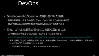 © 2016 NTT DOCOMO, INC. All rights reserved.
DevOps
• DevelopmentとOperationを組み合わせた造語
• 体制や組織論，考え⽅の概念（Dev，Opsに加えてQAも含まれる）
• 最近ではBusiness部⾨を加えてBizDevOpsという造語もある
• ⽬的，ゴールは顧客の望むものを速く届けること
• 元々はFlickerのエンジニアの以下のスライドに端を発する
• http://www.slideshare.net/jallspaw/10-deploys-per-day-dev-and-ops-cooperation-at-ﬂickr
• 開発と運⽤（とQA）は尊敬・信頼しあい，相⼿を⾮難するのではなく，透明性を確保し，影響を与え
ながらプロダクトを頻繁にリリースする
• 上流から下流ではなく，フィードバックとイテレーション
39
 