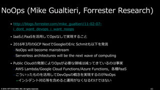 © 2016 NTT DOCOMO, INC. All rights reserved.
NoOps (Mike Gualtieri, Forrester Research)
• http://blogs.forrester.com/mike_gualtieri/11-02-07-
i_dont_want_devops_i_want_noops
• IaaSとPaaSを活⽤してOpsなしで実現すること
• 2016年3⽉のGCP NextでGoogleのEric Schmitも以下を発⾔
• NoOps will become mainstream
• Serverless architectures will be the next wave of computing
• Public Cloudの発展によりOpsが必要な領域は減ってきているのは事実
• AWS Lambda/Google Cloud Functions/Azure Functions，各種PaaS
• こういったものを活⽤してDevOpsの概念を実現するのがNoOps
• インシデント対応等を含めると運⽤がなくなるわけではない
40
 