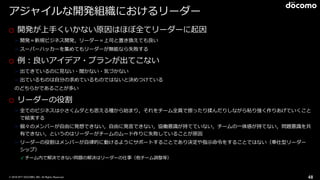 © 2016 NTT DOCOMO, INC. All Rights Reserved.
アジャイルな開発組織におけるリーダー
o 開発が上⼿くいかない原因はほぼ全てリーダーに起因
➢ 開発＝新規ビジネス開発，リーダー＝上司と置き換えても良い
➢ スーパーハッカーを集めてもリーダーが無能なら失敗する
o 例：良いアイデア・プランが出てこない
➢ 出てきているのに⾒ない・聞かない・気づかない
➢ 出ているものは⾃分の求めているものではないと決めつけている
のどちらかであることが多い
o リーダーの役割
➢ 全てのビジネスは⼩さくムダとも思える種から始まり，それをチーム全員で擦ったり揉んだりしながら粘り強く作りあげていくこと
で結実する
➢ 個々のメンバーが⾃由に発想できない，⾃由に発⾔できない，協働意識が持てていない，チームの⼀体感が持てない，問題意識を共
有できない，というのはリーダーがチームのムード作りに失敗していることが原因
➢ リーダーの役割はメンバーが⾃律的に動けるようにサポートすることであり決定や指⽰命令をすることではない（奉仕型リーダー
シップ）
✓ チーム内で解決できない問題の解決はリーダーの仕事（他チーム調整等）
48
 