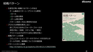 © 2016 NTT DOCOMO, INC. All Rights Reserved. 49
組織パターン
o ⽣産性が⾼い組織にはパターンがある
➢チーム編成のパターン（アジャイル開発）
✓ロール
✓ロール間の関係
✓チーム間の関係
➢パターン⾔語＝⽅法と関係性の記述
o プロセスは問題を解決しない
➢逆にプロセス志向とウォーターフォールは
 相性が良い（規律，ステップ論，⼀貫性）
➢アジャイルはプロダクト志向と相性が良い
o 組織パターンの効果
➢コミュニケーション（アーキテクチャ）の⽂化的⼟台
➢ゴールや⽬的，価値観についての共通認識
o パターンリストと概要
➢http://d.hatena.ne.jp/asakichy/20140121/1390255981
 